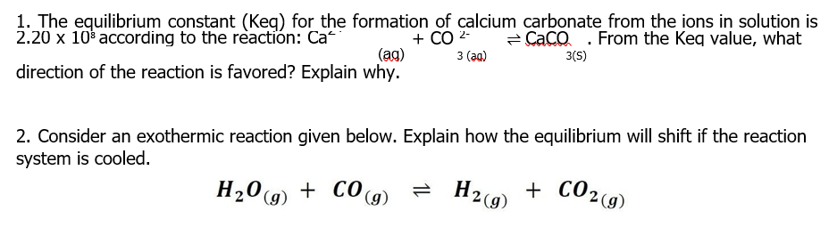 1. The equilibrium constant (Keg) for the formation of calcium carbonate from the ions in solution is
+ CO 2-
(ag)
2.20 x 10 according to the reactión: Ca
- Caco . From the Keq value, what
3 (aа)
3(S)
direction of the reaction is favored? Explain why.
2. Consider an exothermic reaction given below. Explain how the equilibrium will shift if the reaction
system is cooled.
H209) + CO (g)
H29) + CO29)
