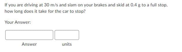 If you are driving at 30 m/s and slam on your brakes and skid at 0.4 g to a full stop,
how long does it take for the car to stop?
Your Answer:
Answer
units
