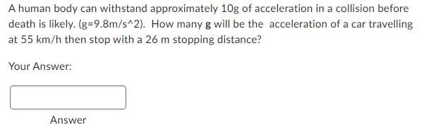 A human body can withstand approximately 10g of acceleration in a collision before
death is likely. (g=9.8m/s^2). How many g will be the acceleration of a car travelling
at 55 km/h then stop with a 26 m stopping distance?
Your Answer:
Answer
