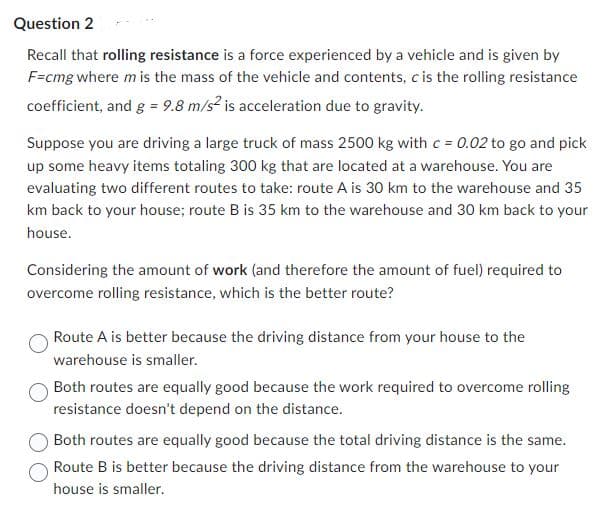 Question 2
Recall that rolling resistance is a force experienced by a vehicle and is given by
F=cmg where m is the mass of the vehicle and contents, c is the rolling resistance
coefficient, and g = 9.8 m/s² is acceleration due to gravity.
Suppose you are driving a large truck of mass 2500 kg with c = 0.02 to go and pick
up some heavy items totaling 300 kg that are located at a warehouse. You are
evaluating two different routes to take: route A is 30 km to the warehouse and 35
km back to your house; route B is 35 km to the warehouse and 30 km back to your
house.
Considering the amount of work (and therefore the amount of fuel) required to
overcome rolling resistance, which is the better route?
Route A is better because the driving distance from your house to the
warehouse is smaller.
Both routes are equally good because the work required to overcome rolling
resistance doesn't depend on the distance.
Both routes are equally good because the total driving distance is the same.
Route B is better because the driving distance from the warehouse to your
house is smaller.
