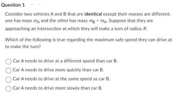 Question 1
Consider two vehicles A and B that are identical except their masses are different:
one has mass ma and the other has mass mg > ma. Suppose that they are
approaching an intersection at which they will make a turn of radius R.
Which of the following is true regarding the maximum safe speed they can drive at
to make the turn?
Car A needs to drive at a different speed than car B.
Car A needs to drive more quickly than car B.
Car A needs to drive at the same speed as car B.
Car A needs to drive more slowly than car B.
