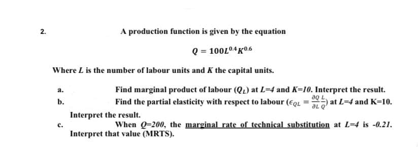 2.
A production function is given by the equation
Q = 100L04K0.6
Where L is the number of labour units and K the capital units.
a.
Find marginal product of labour (Q₁) at L=4 and K=10. Interpret the result.
aQ L
at L=4 and K-10.
ƏL Q
b.
Find the partial elasticity with respect to labour (EQL
=
Interpret the result.
C.
When Q-200, the marginal rate of technical substitution at L=4 is -0.21.
Interpret that value (MRTS).
