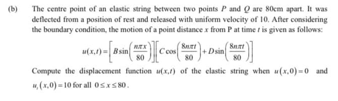 (b)
The centre point of an elastic string between two points P and Q are 80cm apart. It was
deflected from a position of rest and released with uniform velocity of 10. After considering
the boundary condition, the motion of a point distance x from P at time t is given as follows:
(8nat
u(x,t) = B sin
80
8nzt
+Dsin
80
C cos
80
Compute the displacement function u(x,t) of the elastic string when u (x,0)=0 and
u, (x,0) 10 for all 0sxs 80.
