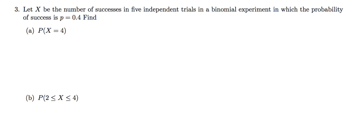 3. Let X be the number of successes in five independent trials in a binomial experiment in which the probability
of success is p = 0.4 Find
(a) P(X = 4)
(b) P(2< X < 4)
