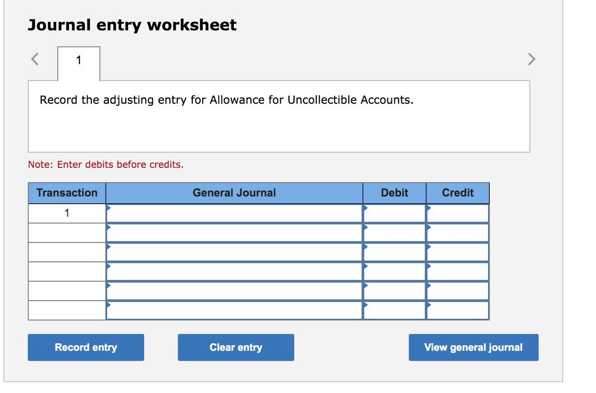 Journal entry worksheet
1
Record the adjusting entry for Allowance for Uncollectible Accounts.
Note: Enter debits before credits.
Transaction
General Journal
Debit
Credit
1
Record entry
Clear entry
View general journal
