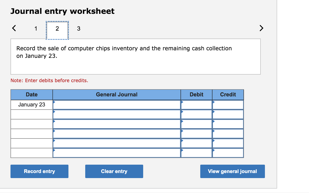 Journal entry worksheet
1
3
>
Record the sale of computer chips inventory and the remaining cash collection
on January 23.
Note: Enter debits before credits.
Date
General Journal
Debit
Credit
January 23
Record entry
Clear entry
View general journal
