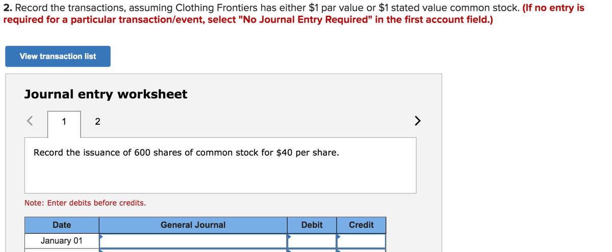 2. Record the transactions, assuming Clothing Frontiers has either $1 par value or $1 stated value common stock. (If no entry is
required for a particular transaction/event, select "No Journal Entry Required" in the first account field.)
View transaction list
Journal entry worksheet
1
2
>
Record the issuance of 600 shares of common stock for $40 per share.
Note: Enter debits before credits.
Date
General Journal
Debit
Credit
January 01
