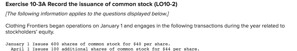 Exercise 10-3A Record the issuance of common stock (LO10-2)
[The following information applies to the questions displayed below.]
Clothing Frontiers began operations on January 1 and engages in the following transactions during the year related to
stockholders' equity.
January 1 Issues 600 shares of common stock for $40 per share.
April 1 Issues 100 additional shares of common stock for $44 per share.
