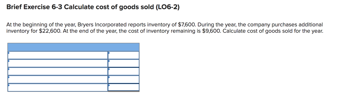 Brief Exercise 6-3 Calculate cost of goods sold (LO6-2)
At the beginning of the year, Bryers Incorporated reports inventory of $7,600. During the year, the company purchases additional
inventory for $22,600. At the end of the year, the cost of inventory remaining is $9,600. Calculate cost of goods sold for the year.

