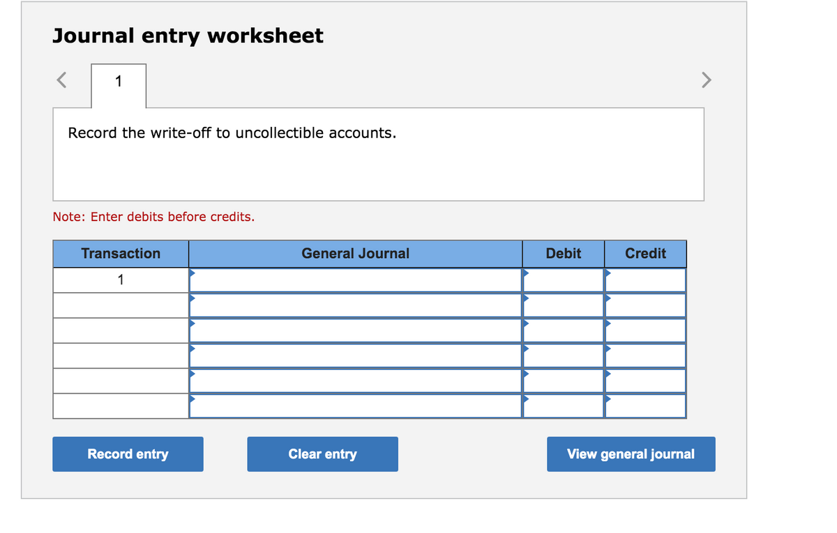 Journal entry worksheet
1
<>
Record the write-off to uncollectible accounts.
Note: Enter debits before credits.
Transaction
General Journal
Debit
Credit
1
Record entry
Clear entry
View general journal
