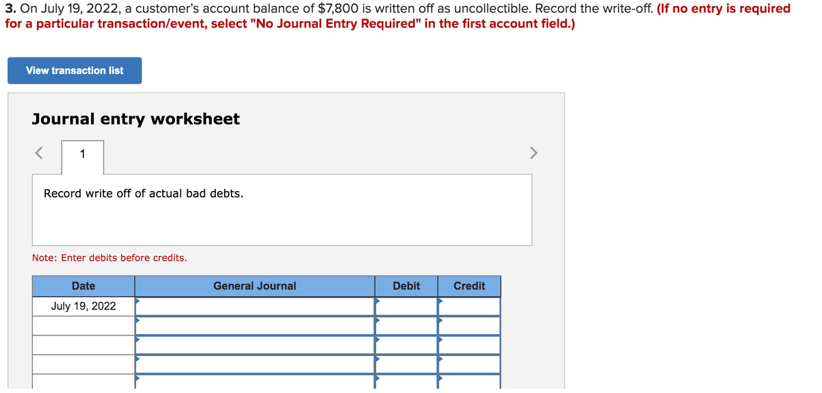 3. On July 19, 2022, a customer's account balance of $7,800 is written off as uncollectible. Record the write-off. (If no entry is required
for a particular transaction/event, select "No Journal Entry Required" in the first account field.)
View transaction list
Journal entry worksheet
1
>
Record write off of actual bad debts.
Note: Enter debits before credits.
Date
General Journal
Debit
Credit
July 19, 2022
