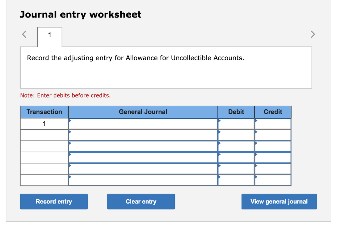 Journal entry worksheet
1
Record the adjusting entry for Allowance for Uncollectible Accounts.
Note: Enter debits before credits.
Transaction
General Journal
Debit
Credit
1
Record entry
Clear entry
View general journal
