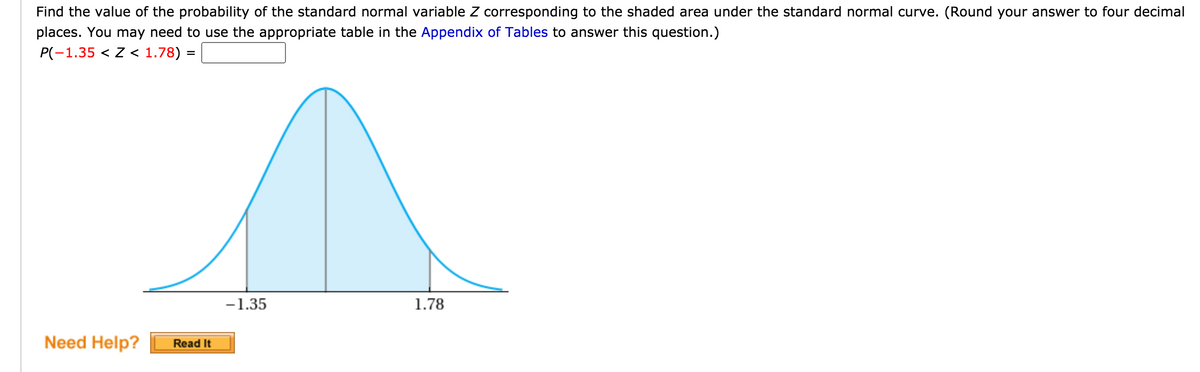 Find the value of the probability of the standard normal variable Z corresponding to the shaded area under the standard normal curve. (Round your answer to four decimal
places. You may need to use the appropriate table in the Appendix of Tables to answer this question.)
P(-1.35 < Z < 1.78) =
-1.35
1.78
Need Help?
Read It
