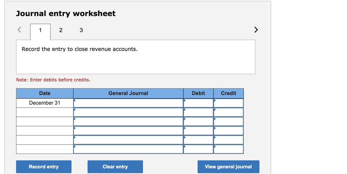Journal entry worksheet
1
2
3
>
Record the entry to close revenue accounts.
Note: Enter debits before credits.
Date
General Journal
Debit
Credit
December 31
Record entry
Clear entry
View general journal
