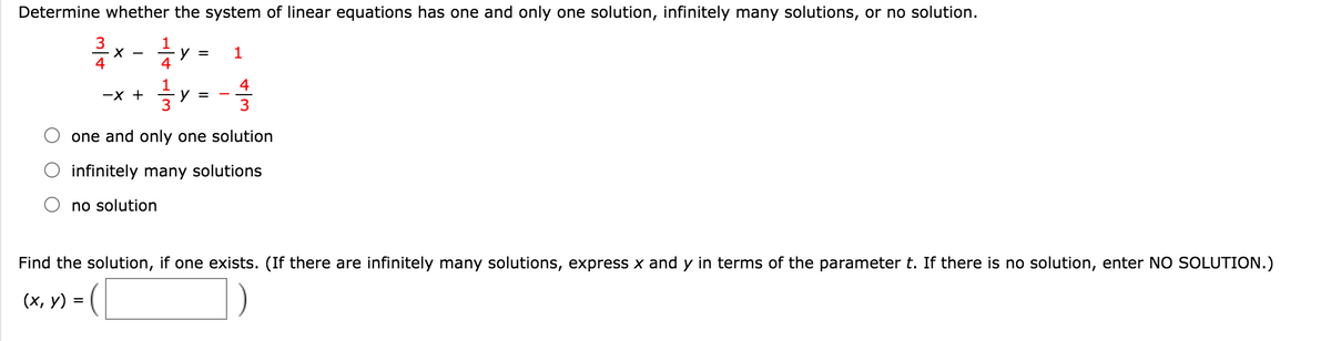 Determine whether the system of linear equations has one and only one solution, infinitely many solutions, or no solution.
3
1
y =
4
4
4
-X +
y =
3
-
one and only one solution
infinitely many solutions
no solution
Find the solution, if one exists. (If there are infinitely many solutions, express x and y in terms of the parameter t. If there is no solution, enter NO SOLUTION.)
])-
(х, у) %3
