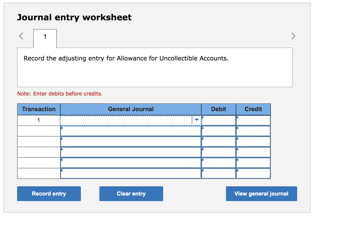 Journal entry worksheet
1
Record the adjusting entry for Allowance for Uncollectible Accounts.
Note: Enter debits before credits.
Transaction
General Journal
Debit
Credit
1
Record entry
Clear entry
View general journal
