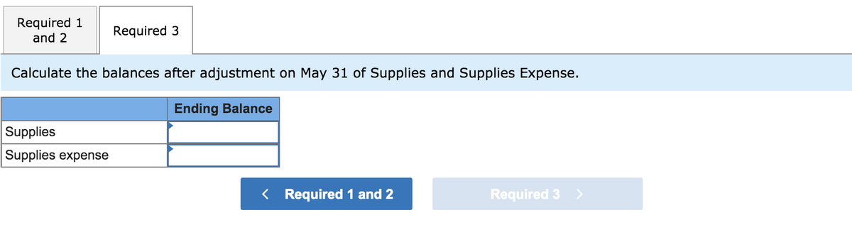 Required 1
and 2
Required 3
Calculate the balances after adjustment on May 31 of Supplies and Supplies Expense.
Ending Balance
Supplies
Supplies expense
< Required 1 and 2
Required 3
