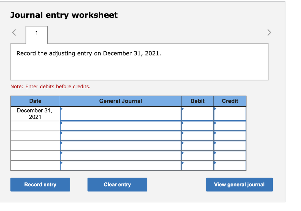 Journal entry worksheet
1
<>
Record the adjusting entry on December 31, 2021.
Note: Enter debits before credits.
Date
General Journal
Debit
Credit
December 31,
2021
Record entry
Clear entry
View general journal
