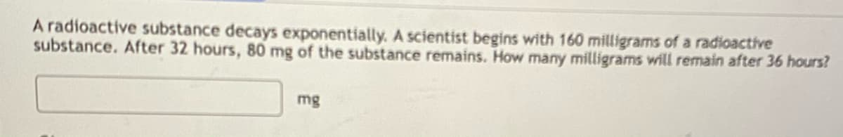 A radioactive substance decays exponentially. A scientist begins with 160 milligrams of a radioactive
substance. After 32 hours, 80 mg of the substance remains. How many milligrams will remain after 36 hours?
mg
