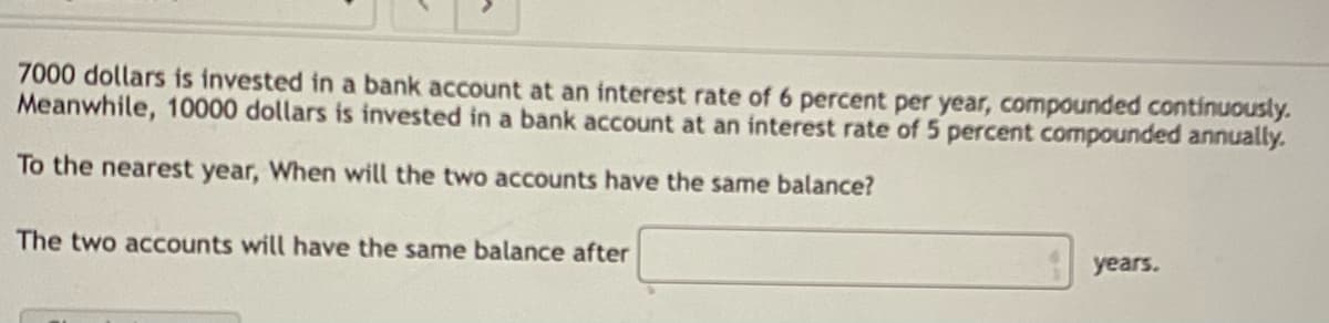 7000 dollars is invested in a bank account at an interest rate of 6 percent per year, compounded continuously.
Meanwhile, 10000 dollars is invested in a bank account at an interest rate of 5 percent compounded annually.
To the nearest year, When will the two accounts have the same balance?
The two accounts will have the same balance after
years.

