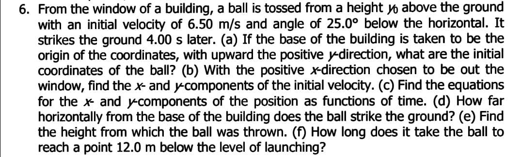6. From the window of a building, a ball is tossed from a height yo above the ground
with an initial velocity of 6.50 m/s and angle of 25.0° below the horizontal. It
strikes the ground 4.00 s later. (a) If the base of the building is taken to be the
origin of the coordinates, with upward the positive y-direction, what are the initial
Coordinates of the ball? (b) With the positive x-direction chosen to be out the
window, find the x and ycomponents of the initial velocity. (c) Find the equations
for the x and ycomponents of the position as functions of time. (d) How far
horizontally from the base of the building does the ball strike the ground? (e) Find
the height from which the ball was thrown. (f) How long does it take the ball to
reach a point 12.0 m below the level of launching?
