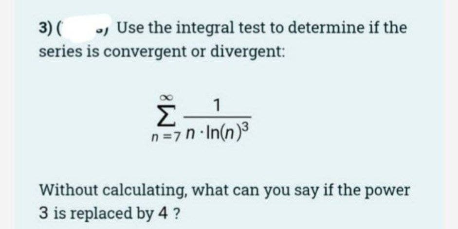 3) (
- Use the integral test to determine if the
series is convergent or divergent:
1
Σ
n=7n-In(n)³
Without
3 is replaced by 4 ?
calculating, what can you say if the power