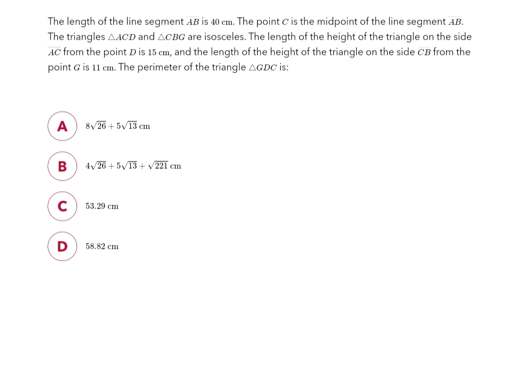 The length of the line segment AB is 40 cm. The point C is the midpoint of the line segment AB.
The triangles AACD and ACBG are isosceles. The length of the height of the triangle on the side
AC from the point D is 15 cm, and the length of the height of the triangle on the side CB from the
point G is 11 cm. The perimeter of the triangle AGDC is:
A
B
C
8√26 +5√13 cm
4√26 +5√13+ √221 cm
53.29 cm
58.82 cm