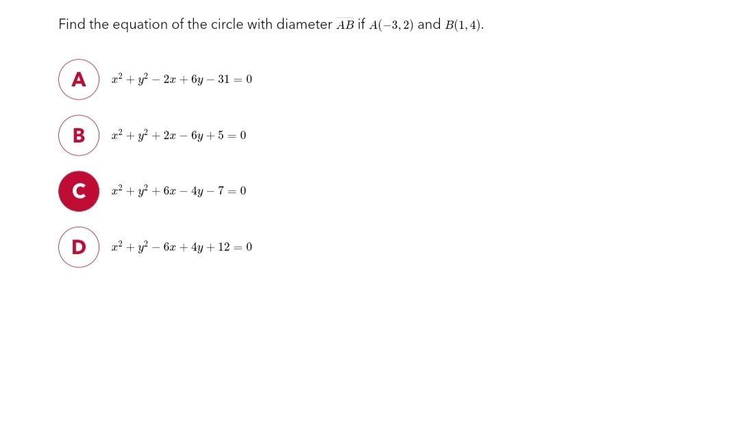 Find the equation of the circle with diameter AB if A(-3,2) and B(1,4).
A x² + y² - 2x + 6y - 31 = 0
B
x² + y² + 2x - 6y + 5 = 0
x² + y² + 6x - 4y - 7 = 0
x² + y² - 6x + 4y + 12 = 0