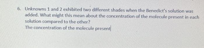 6. Unknowns 1 and 2 exhibited two different shades when the Benedict's solution was
added. What might this mean about the concentration of the molecule present in each
solution compared to the other?
The concentration of the molecule present