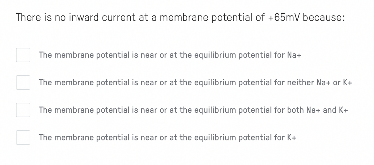 There is no inward current at a membrane potential of +65mV because:
The membrane potential is near or at the equilibrium potential for Na+
The membrane potential is near or at the equilibrium potential for neither Na+ or K+
The membrane potential is near or at the equilibrium potential for both Na+ and K+
The membrane potential is near or at the equilibrium potential for K+