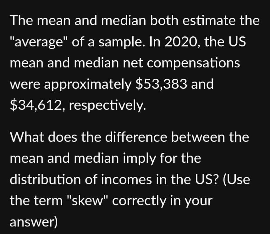 The mean and median both estimate the
"average" of a sample. In 2020, the US
mean and median net compensations
were approximately $53,383 and
$34,612, respectively.
What does the difference between the
mean and median imply for the
distribution of incomes in the US? (Use
the term "skew" correctly in your
answer)
