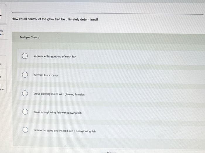 75
t
ces
How could control of the glow trait be ultimately determined?
Multiple Choice
O
sequence the genome of each fish
perform test crosses
cross glowing males with glowing females
cross non-glowing fish with glowing fish
isolate the gene and insert it into a non-glowing fish