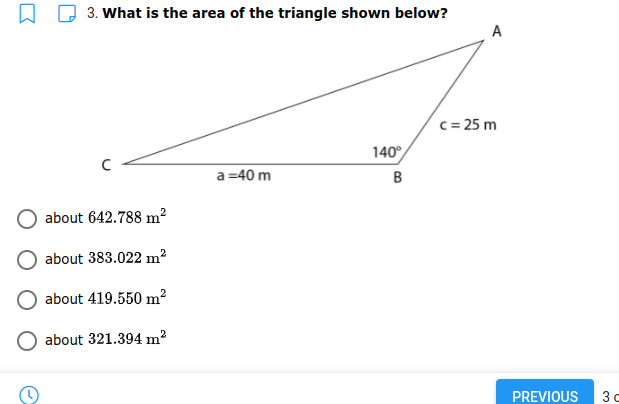3. What is the area of the triangle shown below?
A
c = 25 m
140°
a =40 m
B
about 642.788 m2
about 383.022 m?
about 419.550 m2
about 321.394 m?
PREVIOUS
3 c
