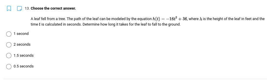 13. Choose the correct answer.
A leaf fell from a tree. The path of the leaf can be modeled by the equation h(t) = −16t² + 36, where h is the height of the leaf in feet and the
time t is calculated in seconds. Determine how long it takes for the leaf to fall to the ground.
1 second
2 seconds
1.5 seconds
0.5 seconds