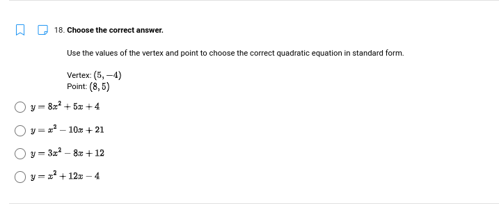 18. Choose the correct answer.
Use the values of the vertex and point to choose the correct quadratic equation in standard form.
Vertex: (5,-4)
Point: (8,5)
y = 8x² + 5x +4
+ 21
+ 12
4
Oy=x²-10x
Oy=3x²-8x
y = x² + 12x