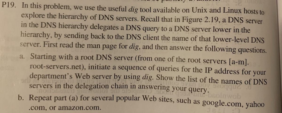 P19. In this problem, we use the useful dig tool available on Unix and Linux hosts toO
explore the hierarchy of DNS servers. Recall that in Figure 2.19, a DNS server
in the DNS hierarchy delegates a DNS query to a DNS server lower in the
hierarchy, by sending back to the DNS client the name of that lower-level DNS
server. First read the man page for dig, and then answer the following questions.
a. Starting with a root DNS server (from one of the root servers [a-m].
root-servers.net), initiate a sequence of queries for the IP address for your
department's Web server by using dig. Show the list of the names of DNS
servers in the delegation chain in answering your query.
b. Repeat part (a) for several popular Web sites, such as google.com, yahoo
beolnwob
.com, or amazon.com.
