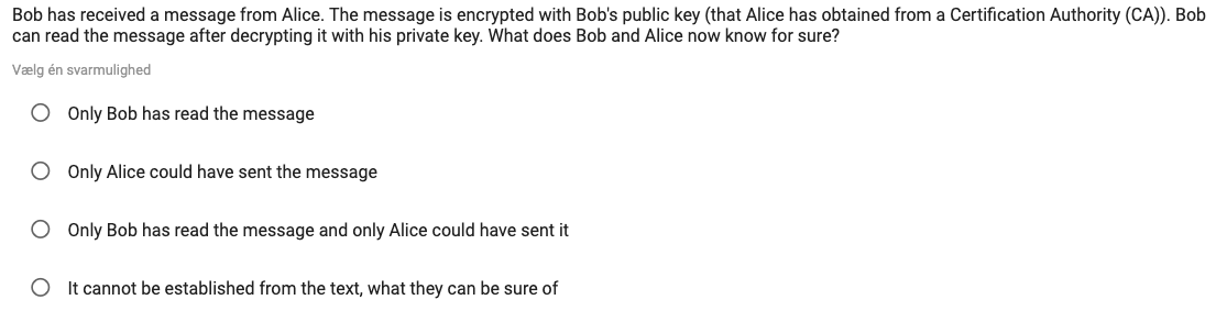 Bob has received a message from Alice. The message is encrypted with Bob's public key (that Alice has obtained from a Certification Authority (CA)). Bob
can read the message after decrypting it with his private key. What does Bob and Alice now know for sure?
Vælg én svarmulighed
O Only Bob has read the message
O Only Alice could have sent the message
O Only Bob has read the message and only Alice could have sent it
It cannot be established from the text, what they can be sure of
