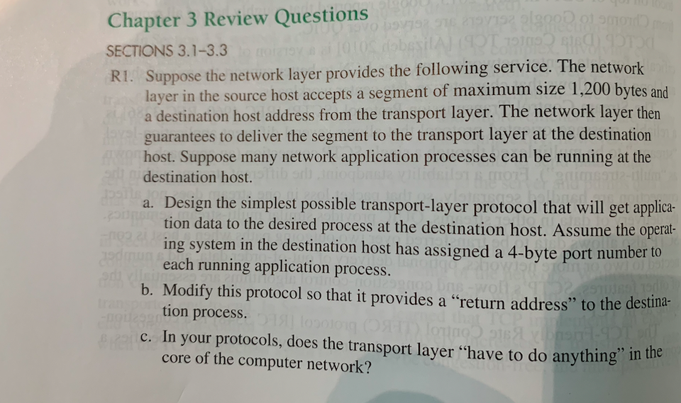 Chapter 3 Review Questions
SECTIONS 3.1-3.3
R1. Suppose the network layer provides the following service. The network
layer in the source host accepts a segment of maximum size 1,200 bytes and
a destination host address from the transport layer. The network layer then
ARY guarantees to deliver the segment to the transport layer at the destination
A host. Suppose many network application processes can be running at the
i destination host.
ns vil
a. Design the simplest possible transport-layer protocol that will get applica-
tion data to the desired process at the destination host. Assume the operat-
ing system in the destination host has assigned a 4-byte port number to
each running application process.
2edmu
b. Modify this protocol so that it provides a "return address" to the destina-
tion process. Og
trans
TCP
c. In your protocols, does the transport layer “have to do anything" in the
core of the computer network?
