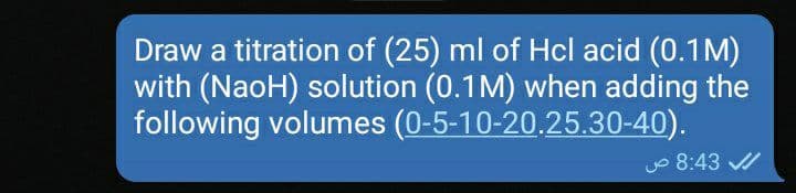 Draw a titration of (25) ml of Hcl acid (0.1M)
with (NaoH) solution (0.1M) when adding the
following volumes (0-5-10-20.25.30-40).
Jo 8:43 /
