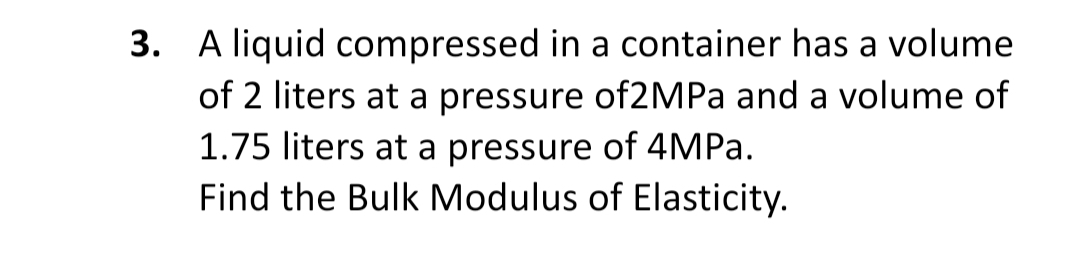 3. A liquid compressed in a container has a volume
of 2 liters at a pressure of2MPa and a volume of
1.75 liters at a pressure of 4MPA.
Find the Bulk Modulus of Elasticity.
