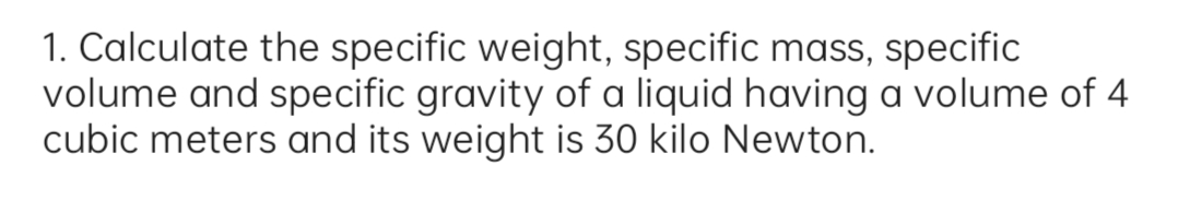 1. Calculate the specific weight, specific mass, specific
volume and specific gravity of a liquid having a volume of 4
cubic meters and its weight is 30 kilo Newton.
