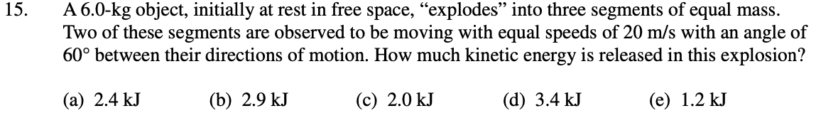 15.
A 6.0-kg object, initially at rest in free space, “explodes" into three segments of equal mass.
Two of these segments are observed to be moving with equal speeds of 20 m/s with an angle of
60° between their directions of motion. How much kinetic energy is released in this explosion?
(a) 2.4 kJ
(b) 2.9 kJ
(c) 2.0 kJ
(d) 3.4 kJ
(e) 1.2 kJ