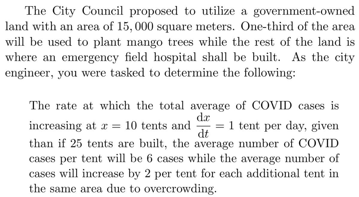 The City Council proposed to utilize a government-owned
land with an area of 15, 000 square meters. One-third of the area
will be used to plant mango trees while the rest of the land is
where an emergency field hospital shall be built. As the city
engineer, you were tasked to determine the following:
The rate at which the total average of COVID cases is
dx
= 1 tent per day, given
dt
increasing at x = 10 tents and
than if 25 tents are built, the average number of COVID
cases per tent will be 6 cases while the average number of
cases will increase by 2 per tent for each additional tent in
the same area due to overcrowding.
