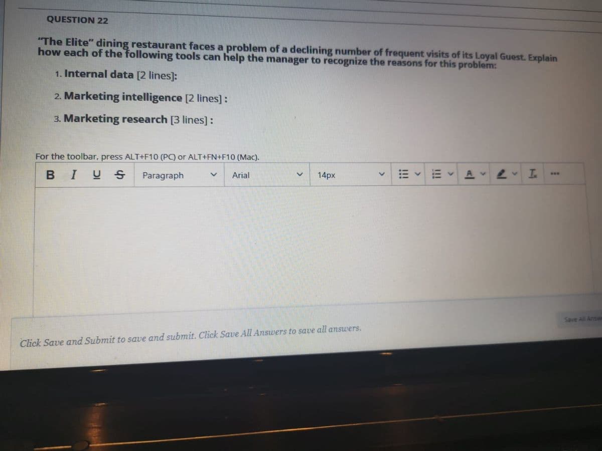 QUESTION 22
"The Elite" dining restaurant faces a problem of a declining number of frequent visits of its Loyal Guest. Explain
how each of the following tools can help the manager to recognize the reasons for this problem:
1. Internal data [2 lines]:
2. Marketing intelligence [2 lines]:
3. Marketing research [3 lines]:
For the toolbar, press ALT+F10 (PC) or ALT+FN+F10 (Mac).
BIUS
Paragraph
Arial
14px
...
Save All Answ
Click Save and Submit to save and submit. Click Saue All Answers to save all answers.
>
!!!
<>
