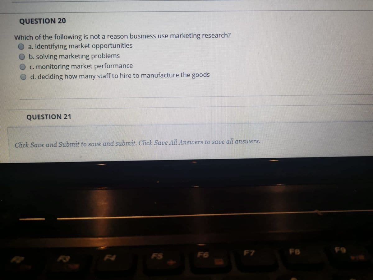 QUESTION 20
Which of the following is not a reason business use marketing research?
a. identifying market opportunities
b. solving marketing problems
c. monitoring market performance
d. deciding how many staff to hire to manufacture the goods
QUESTION 21
Click Save and Submit to save and submit. Click Save All Answers to save all answers.
F7
FB
F9
F5
F6
