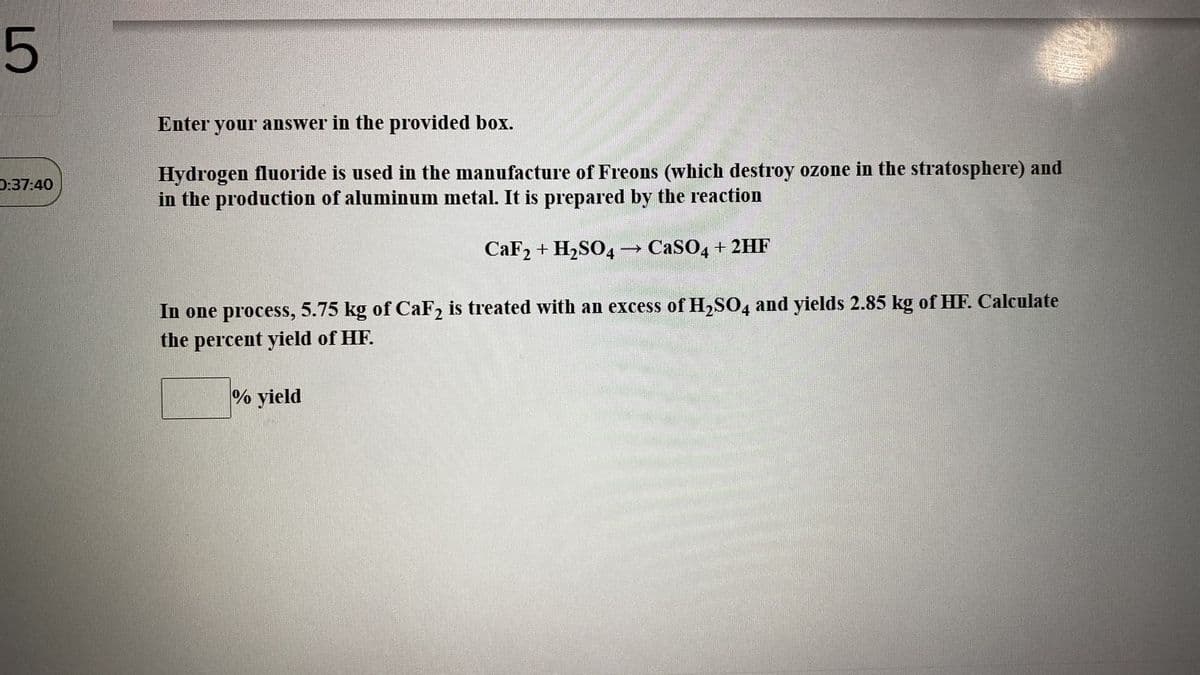 Enter your answer in the provided box.
Hydrogen fluoride is used in the manufacture of Freons (which destroy ozone in the stratosphere) and
in the production of aluminum metal. It is prepared by the reaction
D:37:40
CaF2 + H2SO4 → CaSO4 + 2HF
In one process, 5.75 kg of CaF2 is treated with an excess of H2SO, and yields 2.85 kg of HF. Calculate
the percent yield of HF.
% yield
