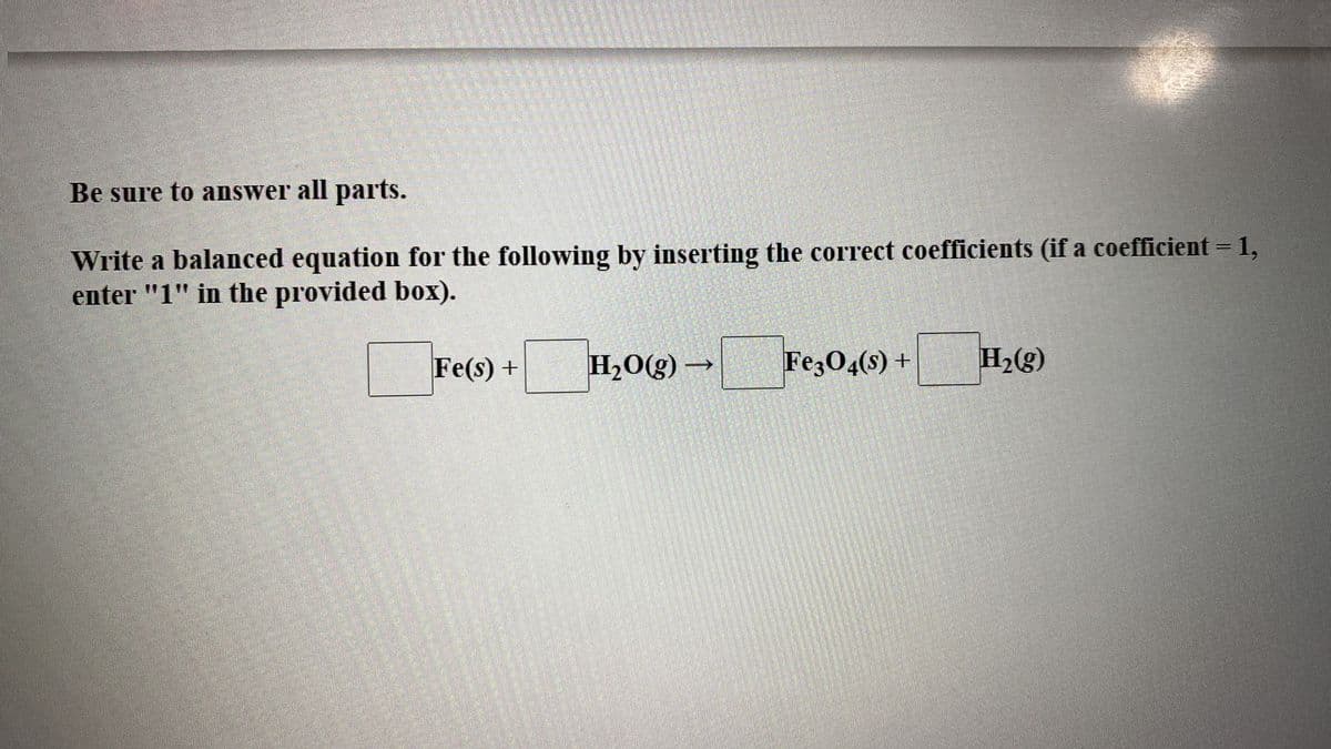Be sure to answer all parts.
Write a balanced equation for the following by inserting the correct coefficients (if a coefficient = 1,
enter "1" in the provided box).
Fe(s) +
H20(g) →
Fez04(s) +
H2(g)
