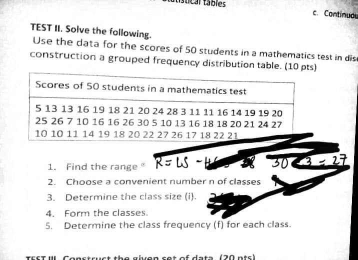 ples
c. Continuou
TEST II. Solve the following.
Use the data for the scores of 50 students in a mathematics test in dise
construction a grouped frequency distribution table. (10 pts)
Scores of 50 students in a mathematics test
5 13 13 16 19 18 21 20 24 28 3 11 11 16 14 19 19 20
25 26 7 10 16 16 26 30 5 10 13 16 18 18 20 21 24 27
10 10 11 14 19 18 20 22 27 26 17 18 22 21
1. Find the range R= LS ~He
2. Choose a convenient number n of classes
3. Determine the class size (i).
4. Form the classes.
5. Determine the class frequency (f) for each class.
TEST UL Construct the given set of data, (20 nts)
