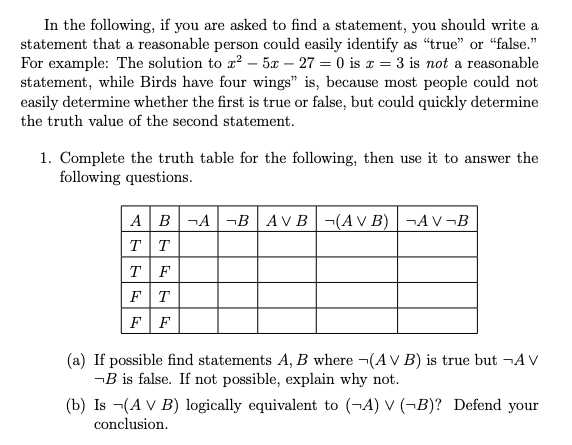 In the following, if you are asked to find a statement, you should write a
statement that a reasonable person could easily identify as "true" or “false."
For example: The solution to x? – 5x – 27 = 0 is x = 3 is not a reasonable
statement, while Birds have four wings" is, because most people could not
easily determine whether the first is true or false, but could quickly determine
the truth value of the second statement.
1. Complete the truth table for the following, then use it to answer the
following questions.
A B¬A-B | AVB-(AV B) |¬AV¬B
TT
T F
FT
FF
(a) If possible find statements A, B where ¬(A V B) is true but ¬A v
¬B is false. If not possible, explain why not.
(b) Is -(A V B) logically equivalent to (¬A) V (¬B)? Defend your
conclusion.
