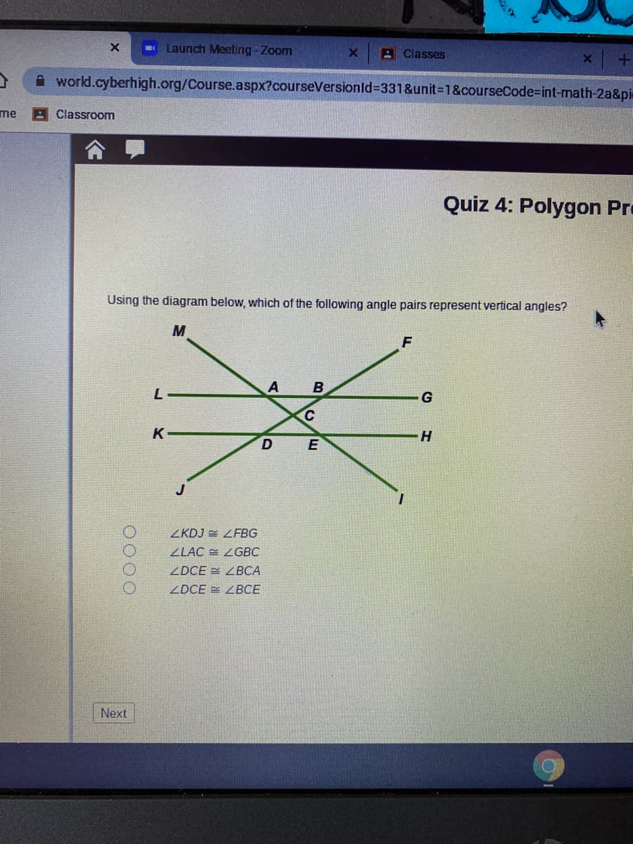 Launch Meeting-Zoom
x +
A world.cyberhigh.org/Course.aspx?courseVersionld%3D331&unit%3D1&courseCode=int-math-2a&pie
A Classes
me
AClassroom
Quiz 4: Polygon Pro
Using the diagram below, which of the following angle pairs represent vertical angles?
M
A
B
K
H
ZKDJ = LFBG
ZLAC = ZGBC
ZDCE = ZBCA
ZDCE = ZBCE
Next
0000
